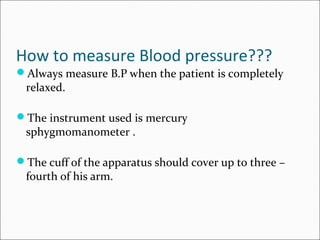 How to measure Blood pressure???
Always measure B.P when the patient is completely
relaxed.
The instrument used is mercury
sphygmomanometer .
The cuff of the apparatus should cover up to three –
fourth of his arm.
 