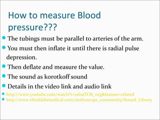 How to measure Blood
pressure???
The tubings must be parallel to arteries of the arm.
You must then inflate it until there is radial pulse
depression.
Then deflate and measure the value.
The sound as korotkoff sound
Details in the video link and audio link
http://www.youtube.com/watch?v=u6saTO8_o2g&feature=related
http://www.thinklabsmedical.com/stethoscope_community/Sound_Library
 