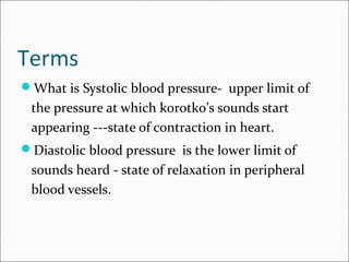 Terms
What is Systolic blood pressure- upper limit of
the pressure at which korotko’s sounds start
appearing ---state of contraction in heart.
Diastolic blood pressure is the lower limit of
sounds heard - state of relaxation in peripheral
blood vessels.
 
