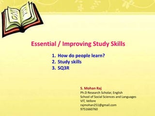 Essential / Improving Study Skills
1. How do people learn?
2. Study skills
3. SQ3R
S. Mohan Raj
Ph.D Research Scholar, English
School of Social Sciences and Languages
VIT, Vellore
rajmohan251@gmail.com
9751660760
 