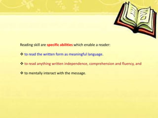 Reading skill are specific abilities which enable a reader:
 to read the written form as meaningful language.
 to read anything written independence, comprehension and fluency, and
 to mentally interact with the message.
 