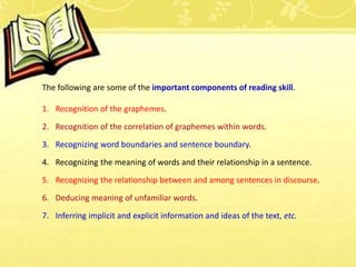 The following are some of the important components of reading skill.
1. Recognition of the graphemes.
2. Recognition of the correlation of graphemes within words.
3. Recognizing word boundaries and sentence boundary.
4. Recognizing the meaning of words and their relationship in a sentence.
5. Recognizing the relationship between and among sentences in discourse.
6. Deducing meaning of unfamiliar words.
7. Inferring implicit and explicit information and ideas of the text, etc.
 