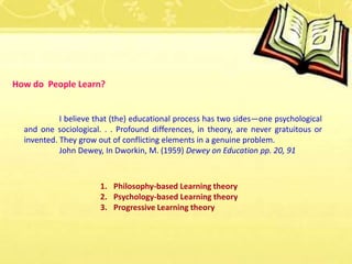 How do People Learn?
I believe that (the) educational process has two sides—one psychological
and one sociological. . . Profound differences, in theory, are never gratuitous or
invented. They grow out of conflicting elements in a genuine problem.
John Dewey, In Dworkin, M. (1959) Dewey on Education pp. 20, 91
1. Philosophy-based Learning theory
2. Psychology-based Learning theory
3. Progressive Learning theory
 