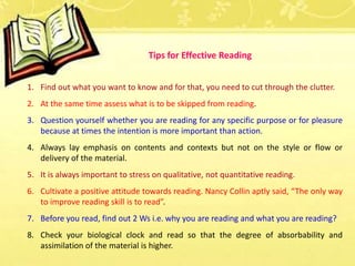 1. Find out what you want to know and for that, you need to cut through the clutter.
2. At the same time assess what is to be skipped from reading.
3. Question yourself whether you are reading for any specific purpose or for pleasure
because at times the intention is more important than action.
4. Always lay emphasis on contents and contexts but not on the style or flow or
delivery of the material.
5. It is always important to stress on qualitative, not quantitative reading.
6. Cultivate a positive attitude towards reading. Nancy Collin aptly said, “The only way
to improve reading skill is to read”.
7. Before you read, find out 2 Ws i.e. why you are reading and what you are reading?
8. Check your biological clock and read so that the degree of absorbability and
assimilation of the material is higher.
Tips for Effective Reading
 