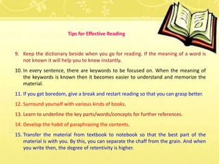 9. Keep the dictionary beside when you go for reading. If the meaning of a word is
not known it will help you to know instantly.
10. In every sentence, there are keywords to be focused on. When the meaning of
the keywords is known then it becomes easier to understand and memorize the
material.
11. If you get boredom, give a break and restart reading so that you can grasp better.
12. Surround yourself with various kinds of books.
13. Learn to underline the key parts/words/concepts for further references.
14. Develop the habit of paraphrasing the contents.
15. Transfer the material from textbook to notebook so that the best part of the
material is with you. By this, you can separate the chaff from the grain. And when
you write then, the degree of retentivity is higher.
Tips for Effective Reading
 