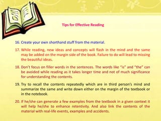 16. Create your own shorthand stuff from the material.
17. While reading, new ideas and concepts will flash in the mind and the same
may be added on the margin side of the book. Failure to do will lead to missing
the beautiful ideas.
18. Don’t focus on filler words in the sentences. The words like “is” and “the” can
be avoided while reading as it takes longer time and not of much significance
for understanding the contents.
19. Try to recall the contents repeatedly which are in third person’s mind and
summarize the same and write down either on the margin of the textbook or
in the notebook.
20. If he/she can generate a few examples from the textbook in a given context it
will help he/she to enhance retentivity. And also link the contents of the
material with real-life events, examples and accidents.
Tips for Effective Reading
 
