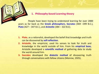 People have been trying to understand learning for over 2000
years as far back as the Greek philosophers, Socrates (469 –399 B.C.),
Plato (427 – 347 B.C.), and Aristotle (384 – 322 B.C).
1. Plato, as a rationalist, developed the belief that knowledge and truth
can be discovered by self-reflection.
2. Aristotle, the empiricist, used his senses to look for truth and
knowledge in the world outside of him. From his empirical base,
Aristotle developed a scientific method of gathering data to study
the world around him.
3. Socrates developed the dialectic method of discovering truth
through conversations with fellow citizens (Monroe, 1925).
1. Philosophy-based Learning theory
 