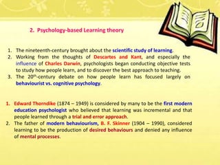 2. Psychology-based Learning theory
1. The nineteenth-century brought about the scientific study of learning.
2. Working from the thoughts of Descartes and Kant, and especially the
influence of Charles Darwin, psychologists began conducting objective tests
to study how people learn, and to discover the best approach to teaching.
3. The 20th-century debate on how people learn has focused largely on
behaviourist vs. cognitive psychology.
1. Edward Thorndike (1874 – 1949) is considered by many to be the first modern
education psychologist who believed that learning was incremental and that
people learned through a trial and error approach.
2. The father of modern behaviourism, B. F. Skinner (1904 – 1990), considered
learning to be the production of desired behaviours and denied any influence
of mental processes.
 