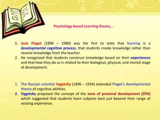 1. Jean Piaget (1896 – 1980) was the first to state that learning is a
developmental cognitive process, that students create knowledge rather than
receive knowledge from the teacher.
2. He recognized that students construct knowledge based on their experiences
and that how they do so is related to their biological, physical, and mental stage
of development.
1. The Russian scientist Vygotsky (1896 – 1934) extended Piaget’s developmental
theory of cognitive abilities.
2. Vygotsky proposed the concept of the zone of proximal development (ZPD)
which suggested that students learn subjects best just beyond their range of
existing experience.
Psychology-based Learning theory...
 