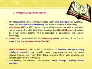 3. Progressive Learning theory
1. The Progressives embraced Piaget’s ideas about child development, Vygotsky’s
ideas about socially situated learning and the construction of knowledge.
2. John Dewey (1859 – 1952) agreed in part with Rousseau that education should
not be separate from life itself, that education should be child-centered, guided
by a well-trained teacher who is grounded in pedagogical and subject
knowledge.
3. Dewey, who established the first laboratory school, was one of the first to
suggest that learning was a situated activity.
1. Maria Montessori (1870 – 1952), introduced a liberated concept of early
childhood education that provided more opportunity for free expression,
moving children away from their desks, providing them with activities, and
respecting children as individuals.
2. Like Dewey, she believed that students learn through carefully chosen
activities.
 