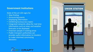 Government Institutions
State of the art LED signs for
• Way-finding
• Announcing events
• Displaying information
• Exhibiting bureaucracy layers
• Integrated networks allow for real time
information such as news and weather
forecasts to be displayed
• Entertain people in waiting areas
• Public transport authorities can
provide useful information to travelers
to make informed commuting
decisions
 