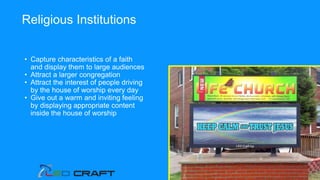 • Capture characteristics of a faith
and display them to large audiences
• Attract a larger congregation
• Attract the interest of people driving
by the house of worship every day
• Give out a warm and inviting feeling
by displaying appropriate content
inside the house of worship
Religious Institutions
 