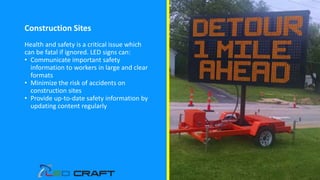 Construction Sites
Health and safety is a critical issue which
can be fatal if ignored. LED signs can:
• Communicate important safety
information to workers in large and clear
formats
• Minimize the risk of accidents on
construction sites
• Provide up-to-date safety information by
updating content regularly
 