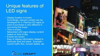 Unique features of
LED signs
• Display location is known
Accordingly, relevant content can be
developed for it. Placing LED signs at
point of purchase is very effective in
convincing the buyer.
• Time is known
Networked LED signs display content
based on time of day
• Events are known
Easy to display information related to
particular time and place. Example –
current traffic flow, concert details, etc
 