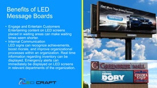 • Engage and Entertain Customers
Entertaining content on LED screens
placed in waiting areas can make waiting
times seem shorter.
• Internal Communication
LED signs can recognize achievements,
boost morale, and improve organizational
processes within an organization. Real time
information regarding inventory can be
displayed. Emergency alerts can
immediately be displayed on LED screens
in relevant departments of the organization.
Benefits of LED
Message Boards
 