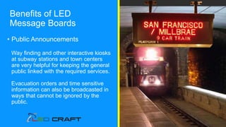 • Public Announcements
Way finding and other interactive kiosks
at subway stations and town centers
are very helpful for keeping the general
public linked with the required services.
Evacuation orders and time sensitive
information can also be broadcasted in
ways that cannot be ignored by the
public.
Benefits of LED
Message Boards
 
