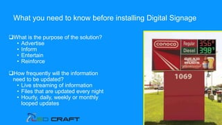 What is the purpose of the solution?
• Advertise
• Inform
• Entertain
• Reinforce
How frequently will the information
need to be updated?
• Live streaming of information
• Files that are updated every night
• Hourly, daily, weekly or monthly
looped updates
What you need to know before installing Digital Signage
 