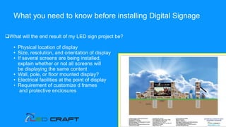 What will the end result of my LED sign project be?
• Physical location of display
• Size, resolution, and orientation of display
• If several screens are being installed,
explain whether or not all screens will
be displaying the same content
• Wall, pole, or floor mounted display?
• Electrical facilities at the point of display
• Requirement of customize d frames
and protective enclosures
What you need to know before installing Digital Signage
 