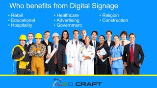 Who benefits from Digital Signage
• Retail
• Educational
• Hospitality
• Healthcare
• Advertising
• Government
• Religion
• Construction
 