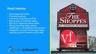 Retail Industry
• Encourage foot traffic
• Promote products
• Convince customers at POS
• Boost sales of premium items
• Get rid of clearance items faster
• Strong branding helps attract
customers in competitive environment
• Integration of smart technology helps
keeping current inventory up-to-date
 