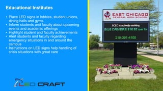 Educational Institutes
• Place LED signs in lobbies, student unions,
dining halls and gyms
• Inform students and faculty about upcoming
events and academic offerings
• Highlight student and faculty achievements
• Alert students and faculty regarding
emergency situations in and around the
campus
• Instructions on LED signs help handling of
crisis situations with great care
 