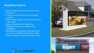 Hospitality Industry
• Deliver helpful and relevant information
to tourists
• Promote hotel services such as laundry
and spas
• Inform clients about restaurants and bars
in the hotel
• Make announcements regarding
meetings, pool hours, fitness room
availability
• Advertise surrounding tourist attractions
as a means of added revenue for hotels
• Hotel concierge is free to do other things
 