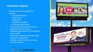 Healthcare Industry
• Provide useful information to
visitors:
• Available Doctors
• Clinic Hours
• Medicines
• Health screenings
• Promote café menus
• Third party pharmaceuticals can
advertise their products
• Exhibit achievements of the facility
and its staff
• Help reach distant employees such
as those in operating
theaters who do not have access
to their mobiles
 