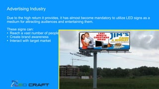 Advertising Industry
Due to the high return it provides, it has almost become mandatory to utilize LED signs as a
medium for attracting audiences and entertaining them.
These signs can:
• Reach a vast number of people
• Create brand awareness
• Interact with target market
 