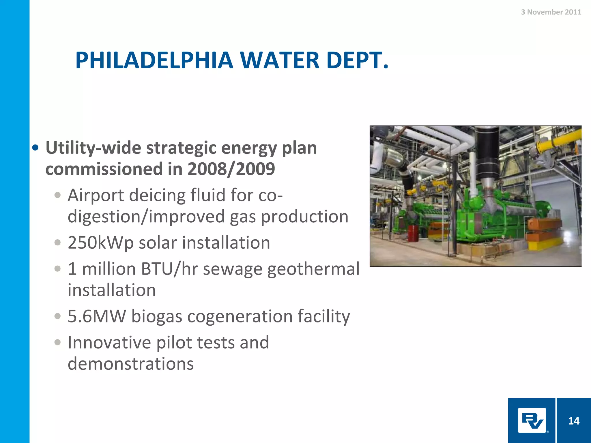 PHILADELPHIA WATER DEPT.
3 November 2011
14
• Utility-wide strategic energy plan
commissioned in 2008/2009
• Airport deicing fluid for co-
digestion/improved gas production
• 250kWp solar installation
• 1 million BTU/hr sewage geothermal
installation
• 5.6MW biogas cogeneration facility
• Innovative pilot tests and
demonstrations
 