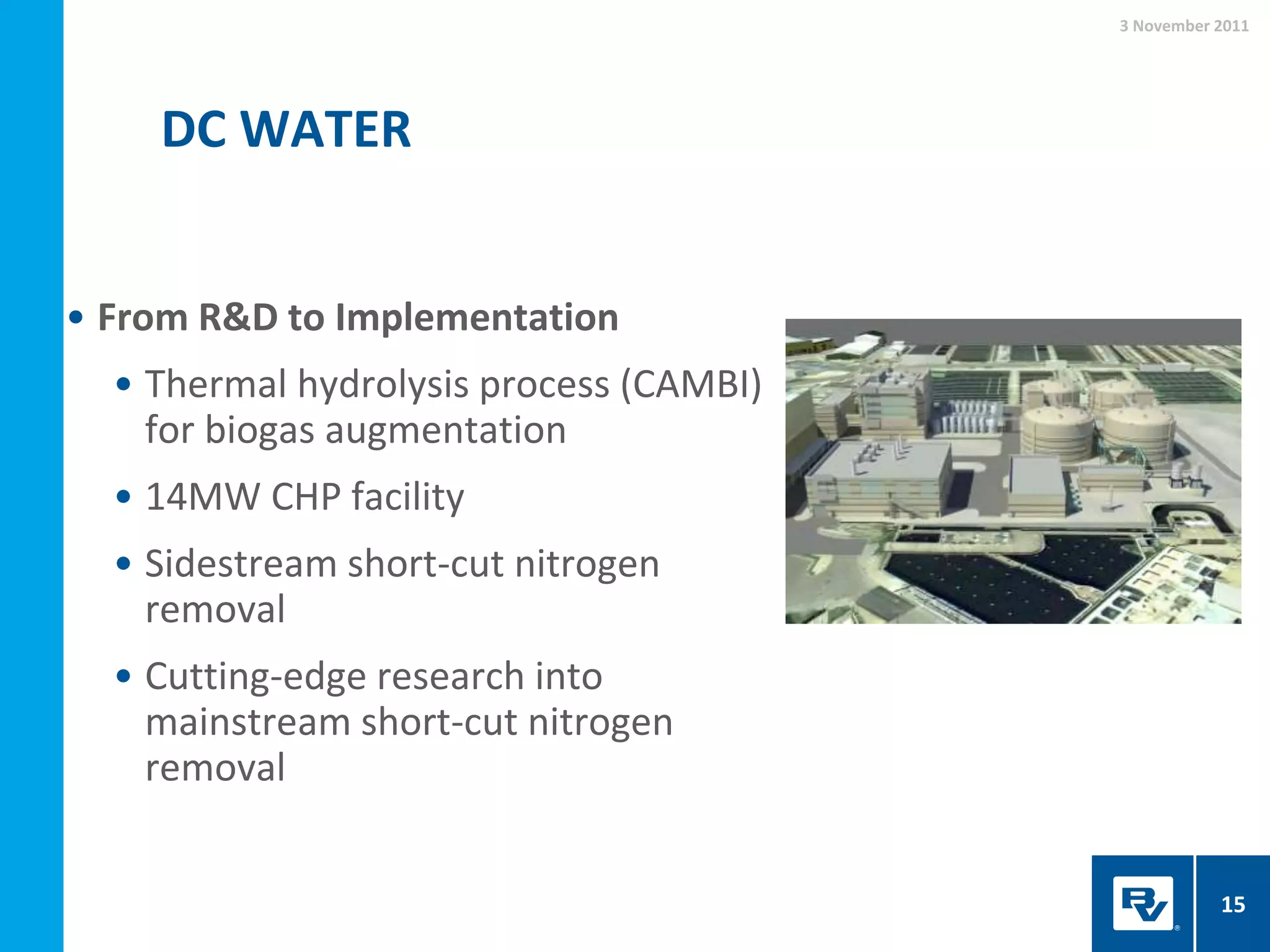 DC WATER
3 November 2011
15
• From R&D to Implementation
• Thermal hydrolysis process (CAMBI)
for biogas augmentation
• 14MW CHP facility
• Sidestream short-cut nitrogen
removal
• Cutting-edge research into
mainstream short-cut nitrogen
removal
 