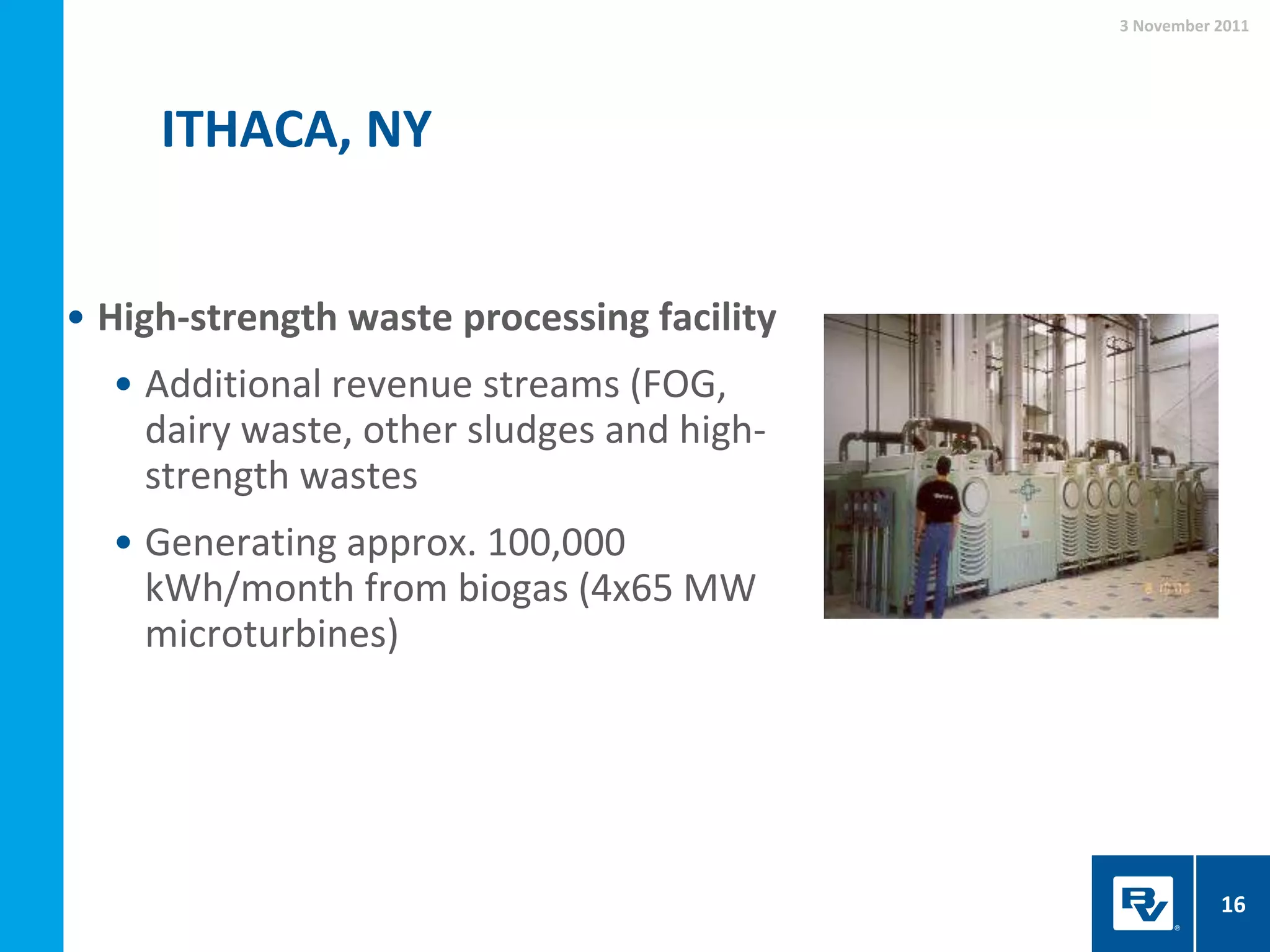 ITHACA, NY
3 November 2011
16
• High-strength waste processing facility
• Additional revenue streams (FOG,
dairy waste, other sludges and high-
strength wastes
• Generating approx. 100,000
kWh/month from biogas (4x65 MW
microturbines)
 