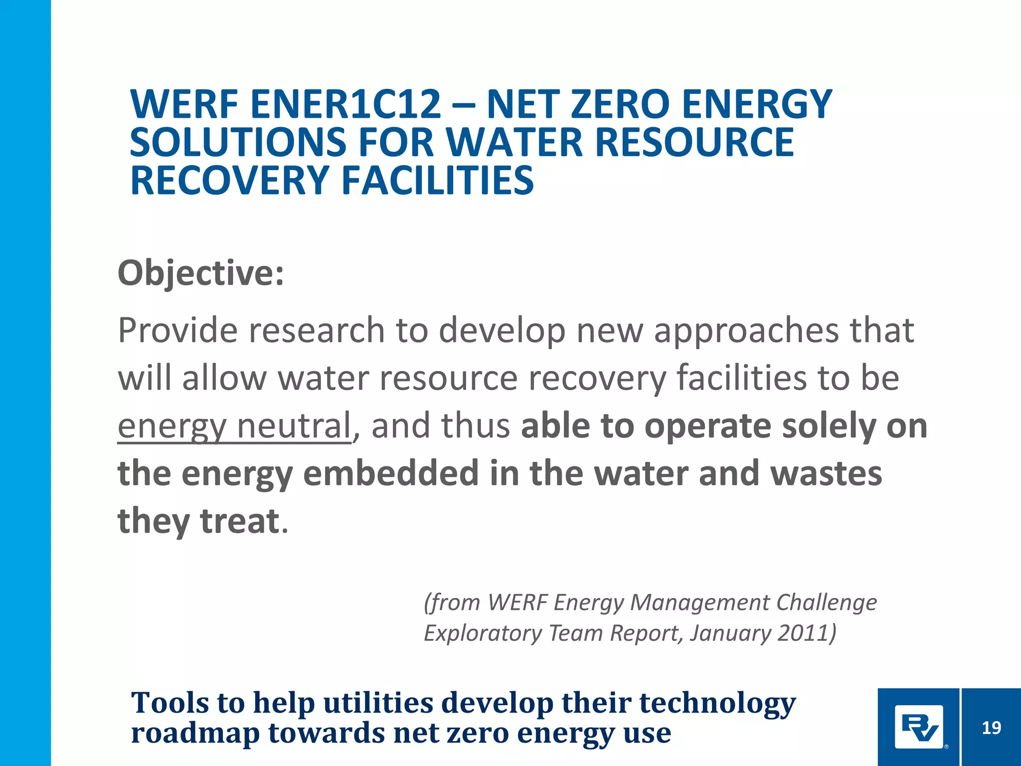 Tools to help utilities develop their technology
roadmap towards net zero energy use 19
WERF ENER1C12 – NET ZERO ENERGY
SOLUTIONS FOR WATER RESOURCE
RECOVERY FACILITIES
Objective:
Provide research to develop new approaches that
will allow water resource recovery facilities to be
energy neutral, and thus able to operate solely on
the energy embedded in the water and wastes
they treat.
(from WERF Energy Management Challenge
Exploratory Team Report, January 2011)
 