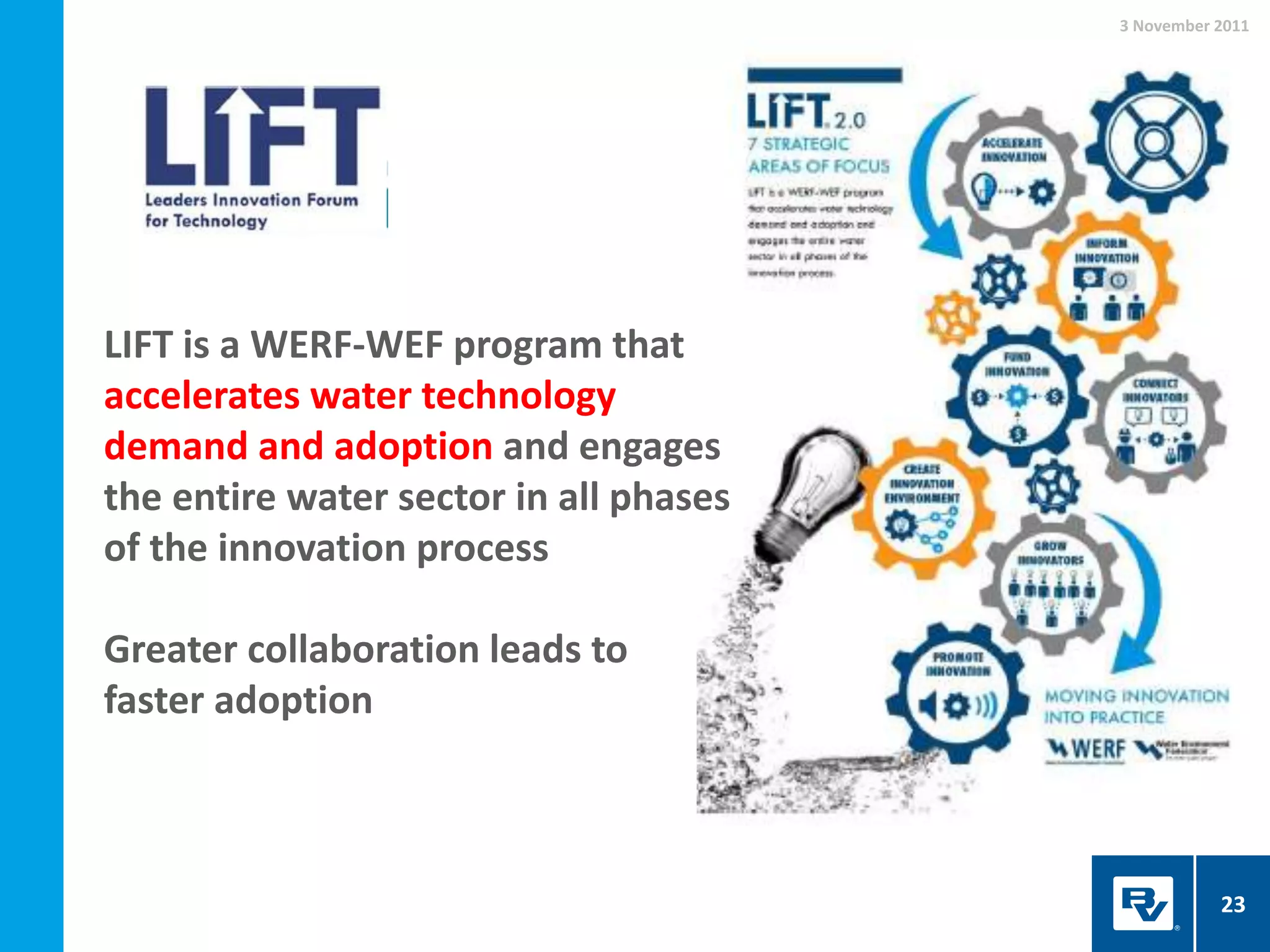 3 November 2011
23
LIFT is a WERF-WEF program that
accelerates water technology
demand and adoption and engages
the entire water sector in all phases
of the innovation process
Greater collaboration leads to
faster adoption
 