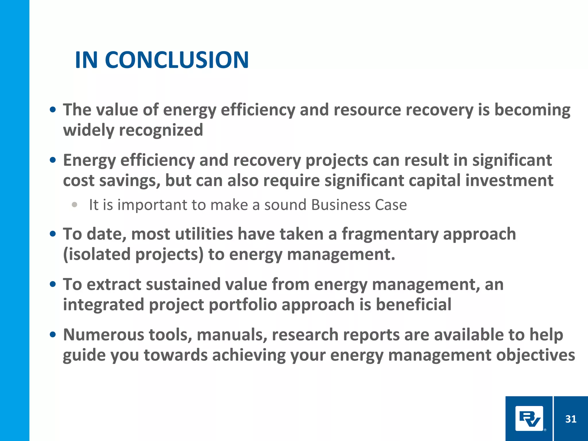 • The value of energy efficiency and resource recovery is becoming
widely recognized
• Energy efficiency and recovery projects can result in significant
cost savings, but can also require significant capital investment
• It is important to make a sound Business Case
• To date, most utilities have taken a fragmentary approach
(isolated projects) to energy management.
• To extract sustained value from energy management, an
integrated project portfolio approach is beneficial
• Numerous tools, manuals, research reports are available to help
guide you towards achieving your energy management objectives
IN CONCLUSION
31
 
