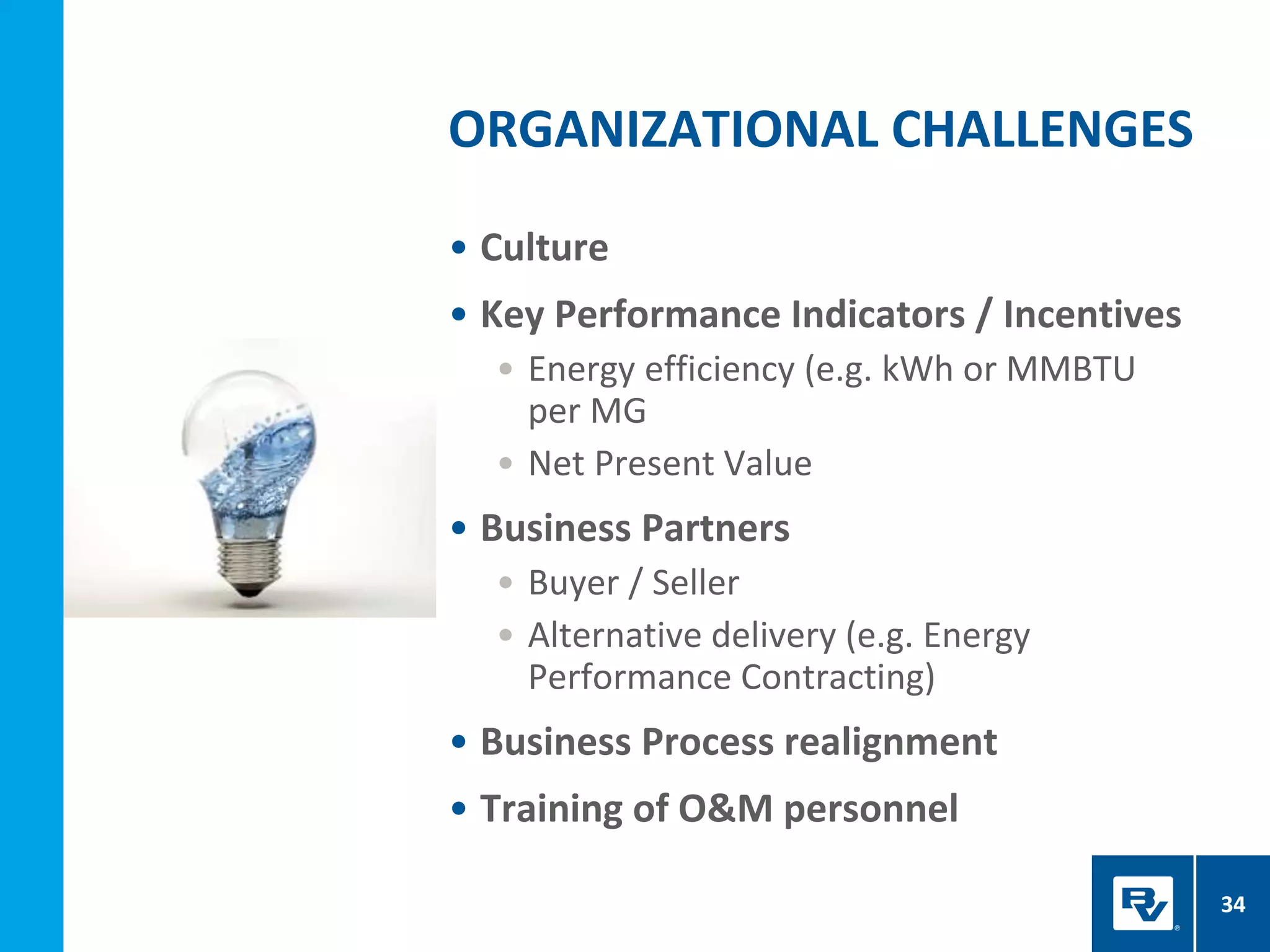 • Culture
• Key Performance Indicators / Incentives
• Energy efficiency (e.g. kWh or MMBTU
per MG
• Net Present Value
• Business Partners
• Buyer / Seller
• Alternative delivery (e.g. Energy
Performance Contracting)
• Business Process realignment
• Training of O&M personnel
ORGANIZATIONAL CHALLENGES
34
 