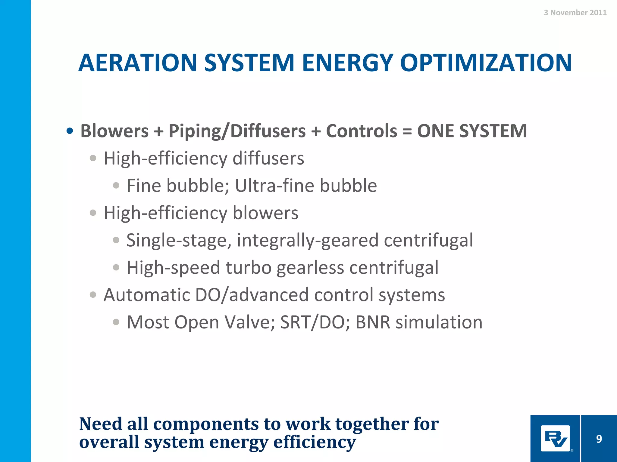 AERATION SYSTEM ENERGY OPTIMIZATION
3 November 2011
9
• Blowers + Piping/Diffusers + Controls = ONE SYSTEM
• High-efficiency diffusers
• Fine bubble; Ultra-fine bubble
• High-efficiency blowers
• Single-stage, integrally-geared centrifugal
• High-speed turbo gearless centrifugal
• Automatic DO/advanced control systems
• Most Open Valve; SRT/DO; BNR simulation
Need all components to work together for
overall system energy efficiency
 