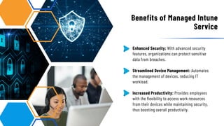 Enhanced Security: With advanced security
features, organizations can protect sensitive
data from breaches.
Streamlined Device Management: Automates
the management of devices, reducing IT
workload.
Increased Productivity: Provides employees
with the flexibility to access work resources
from their devices while maintaining security,
thus boosting overall productivity.
Benefits of Managed Intune
Service
 