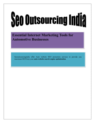 Essential Internet Marketing Tools for
Automotive Businesses



 Seooutsourcingindia offer Auto website SEO promotion services to provide you
 maximum ROI from your auto website search engine optimization.
 