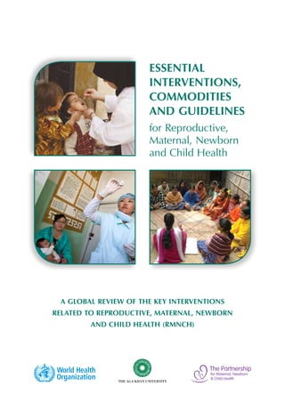 Essential
                      Interventions,
                      Commodities
                      and Guidelines
                      for Reproductive,
                      Maternal, Newborn
                      and Child Health




 A Global Review of the key Interventions
related to Reproductive, Maternal, Newborn
        and Child Health (RMNCH)
 