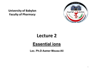 University of Babylon
Faculty of Pharmacy
1
Lecture 2
Essential ions
Lec. Ph.D Aamer Mousa Ali
 