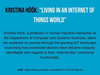 KristinaHöök:"LivinginanInternetof
ThingsWorld”
Kristina Höök, a professor in human-machine interaction at
the Department of Computer and Systems Sciences, takes
her audience on journey through the growing IoT landscape,
examining how connected devices have become uniquely
identifiable with regards to their “internet-like” communal
functionality.
LINK: https://www.youtube.com/watch?v=xPcK3V4gUkA
 