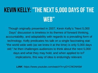 Kevinkelly:"the next5,000daysofthe
web”
Though originally presented in 2007, Kevin Kelly’s “Next 5,000
Days” discussion is timeless in its themes of forward thinking,
accountability, and adaptability with regards to a prevailing form of
technology. Kelly predicates his talk on a single fascinating stat:
“the world wide web (as we knew it at the time) is only 5,000 days
old;” he then challenges audiences to think about the next 5,000
days and what they may hold, and when applied to IoT
implications, this way of idea is enduringly relevant.
LINK: https://www.youtube.com/watch?v=yDYCf4ONh5M
 