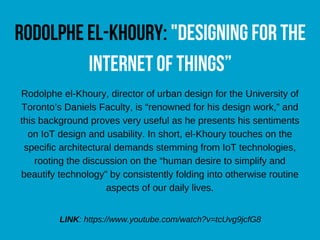 rodolpheel-khoury:"designingforthe
internetofthings”
Rodolphe el-Khoury, director of urban design for the University of
Toronto’s Daniels Faculty, is “renowned for his design work,” and
this background proves very useful as he presents his sentiments
on IoT design and usability. In short, el-Khoury touches on the
specific architectural demands stemming from IoT technologies,
rooting the discussion on the “human desire to simplify and
beautify technology” by consistently folding into otherwise routine
aspects of our daily lives.
LINK: https://www.youtube.com/watch?v=tcUvg9jcfG8
 