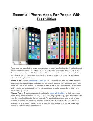 Essential iPhone Apps For People With 
Disabilities 
Phone apps have revolutionized the way we go about our everyday lives. Need directions? Looking for great 
Mexican food? Want to know the weather? As they say in the Apple commercials, there’s an app for that. 
Developers have created over 500,000 apps for the iPhone alone, as well as countless others for Android 
and Blackberry devices. Below is a list of iPhone apps specifically designed for people with disabilities to 
help make their day­to­day 
lives easier. 
Parking Mobility – Report disabled parking violations to your city in less than 2 minutes. When you see a 
vehicle parked illegally, simply launch the app, take 3 photos and submit. The city is notified and they ticket 
the vehicle. You can also share, find and suggest disabled parking locations anywhere in the world. Simply 
tap the map pin and you can quickly see that parking location’s details including number of spots, rear or 
side accessibility, cost etc. 
A Special Phone – This app was produced specifically for people with disabilities in order to make calling 
friends, family and loved ones fast and easy. To make a call, simply open the app, type in the number on the 
magnified keypad and shake the phone or press call. For speed dialing, users can save up to 6 contacts, 
which can be reached through shaking the phone once for Contact 1, twice for Contact 2 etc. The phone 
states the contact’s name and the phone dials automatically. It also has the capability to recognize voice 
commands in different languages and dialects. 
 