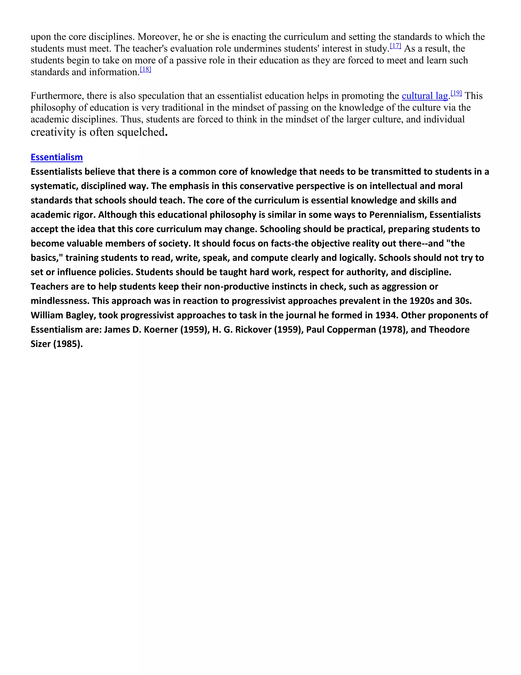 upon the core disciplines. Moreover, he or she is enacting the curriculum and setting the standards to which the
students must meet. The teacher's evaluation role undermines students' interest in study.[17]
As a result, the
students begin to take on more of a passive role in their education as they are forced to meet and learn such
standards and information.[18]
Furthermore, there is also speculation that an essentialist education helps in promoting the cultural lag.[19]
This
philosophy of education is very traditional in the mindset of passing on the knowledge of the culture via the
academic disciplines. Thus, students are forced to think in the mindset of the larger culture, and individual
creativity is often squelched.
Essentialism
Essentialists believe that there is a common core of knowledge that needs to be transmitted to students in a
systematic, disciplined way. The emphasis in this conservative perspective is on intellectual and moral
standards that schools should teach. The core of the curriculum is essential knowledge and skills and
academic rigor. Although this educational philosophy is similar in some ways to Perennialism, Essentialists
accept the idea that this core curriculum may change. Schooling should be practical, preparing students to
become valuable members of society. It should focus on facts-the objective reality out there--and "the
basics," training students to read, write, speak, and compute clearly and logically. Schools should not try to
set or influence policies. Students should be taught hard work, respect for authority, and discipline.
Teachers are to help students keep their non-productive instincts in check, such as aggression or
mindlessness. This approach was in reaction to progressivist approaches prevalent in the 1920s and 30s.
William Bagley, took progressivist approaches to task in the journal he formed in 1934. Other proponents of
Essentialism are: James D. Koerner (1959), H. G. Rickover (1959), Paul Copperman (1978), and Theodore
Sizer (1985).
 