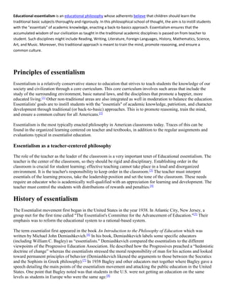 Educational essentialism is an educational philosophy whose adherents believe that children should learn the
traditional basic subjects thoroughly and rigorously. In this philosophical school of thought, the aim is to instill students
with the "essentials" of academic knowledge, enacting a back-to-basics approach. Essentialism ensures that the
accumulated wisdom of our civilization as taught in the traditional academic disciplines is passed on from teacher to
student. Such disciplines might include Reading, Writing, Literature, Foreign Languages, History, Mathematics, Science,
Art, and Music. Moreover, this traditional approach is meant to train the mind, promote reasoning, and ensure a
common culture.
Principles of essentialism
Essentialism is a relatively conservative stance to education that strives to teach students the knowledge of our
society and civilization through a core curriculum. This core curriculum involves such areas that include the
study of the surrounding environment, basic natural laws, and the disciplines that promote a happier, more
educated living.[1]
Other non-traditional areas are also integrated as well in moderation to balance the education.
Essentialists' goals are to instill students with the "essentials" of academic knowledge, patriotism, and character
development through traditional (or back-to-basic) approaches. This is to promote reasoning, train the mind,
and ensure a common culture for all Americans.[2]
Essentialism is the most typically enacted philosophy in American classrooms today. Traces of this can be
found in the organized learning centered on teacher and textbooks, in addition to the regular assignments and
evaluations typical in essentialist education.
Essentialism as a teacher-centered philosophy
The role of the teacher as the leader of the classroom is a very important tenet of Educational essentialism. The
teacher is the center of the classroom, so they should be rigid and disciplinary. Establishing order in the
classroom is crucial for student learning; effective teaching cannot take place in a loud and disorganized
environment. It is the teacher's responsibility to keep order in the classroom.[3]
The teacher must interpret
essentials of the learning process, take the leadership position and set the tone of the classroom. These needs
require an educator who is academically well-qualified with an appreciation for learning and development. The
teacher must control the students with distributions of rewards and penalties.[4]
History of essentialism
The Essentialist movement first began in the United States in the year 1938. In Atlantic City, New Jersey, a
group met for the first time called "The Essentialist's Committee for the Advancement of Education."[5]
Their
emphasis was to reform the educational system to a rational-based system.
The term essentialist first appeared in the book An Introduction to the Philosophy of Education which was
written by Michael John Demiashkevich.[6]
In his book, Demiashkevich labels some specific educators
(including William C. Bagley) as “essentialists." Demiashkevich compared the essentialists to the different
viewpoints of the Progressive Education Association. He described how the Progressives preached a “hedonistic
doctrine of change” whereas the essentialists stressed the moral responsibility of man for his actions and looked
toward permanent principles of behavior (Demiashkevich likened the arguments to those between the Socratics
and the Sophists in Greek philosophy).[7]
In 1938 Bagley and other educators met together where Bagley gave a
speech detailing the main points of the essentialism movement and attacking the public education in the United
States. One point that Bagley noted was that students in the U.S. were not getting an education on the same
levels as students in Europe who were the same age.[8]
 