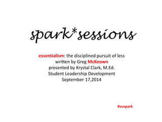 spark*sessions 
essentialism: the disciplined pursuit of less 
written by Greg McKeown 
presented by Krystal Clark, M.Ed. 
Student Leadership Development 
September 17,2014 
#vuspark 
 
