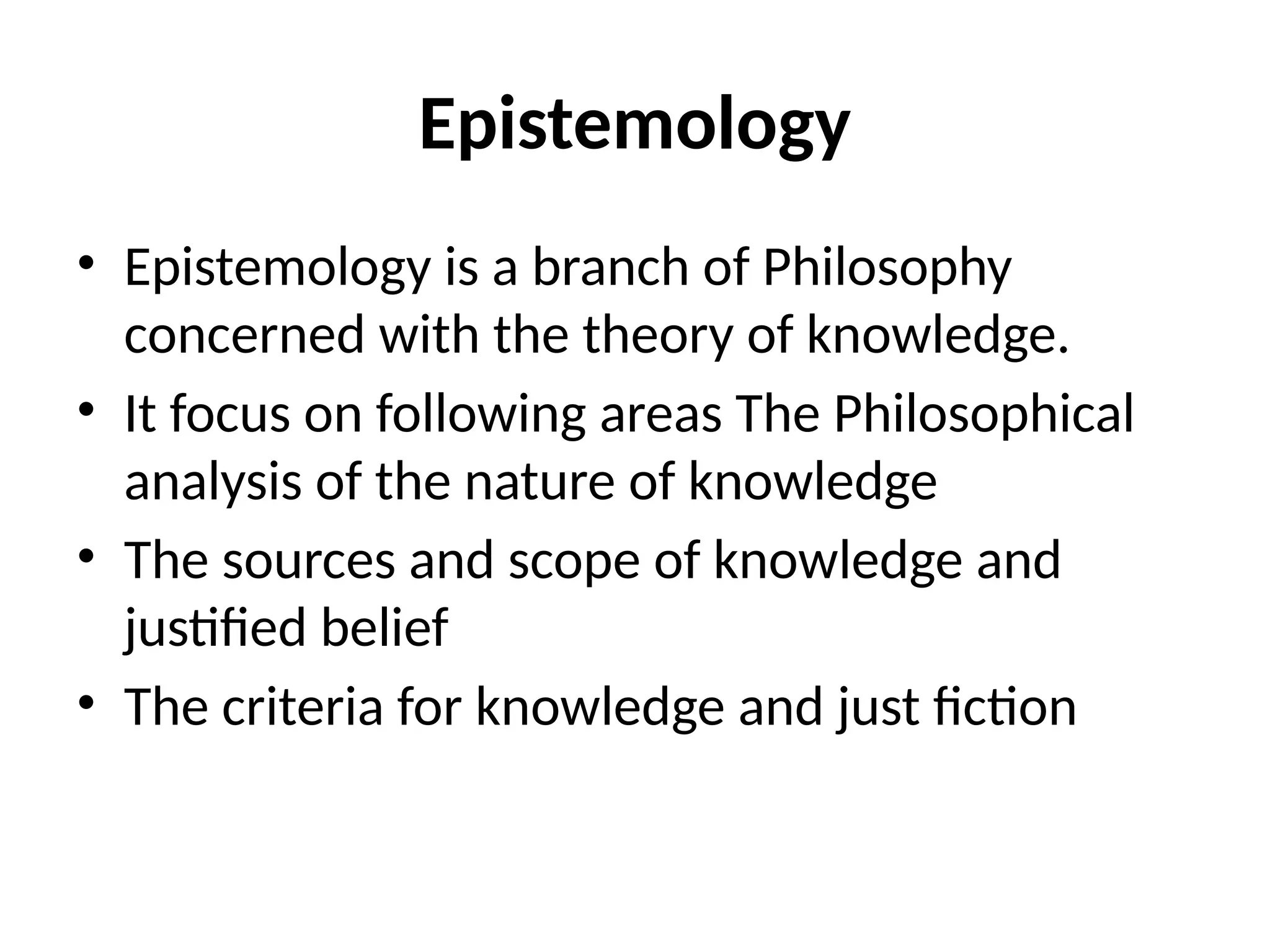Epistemology
• Epistemology is a branch of Philosophy
concerned with the theory of knowledge.
• It focus on following areas The Philosophical
analysis of the nature of knowledge
• The sources and scope of knowledge and
justified belief
• The criteria for knowledge and just fiction
 