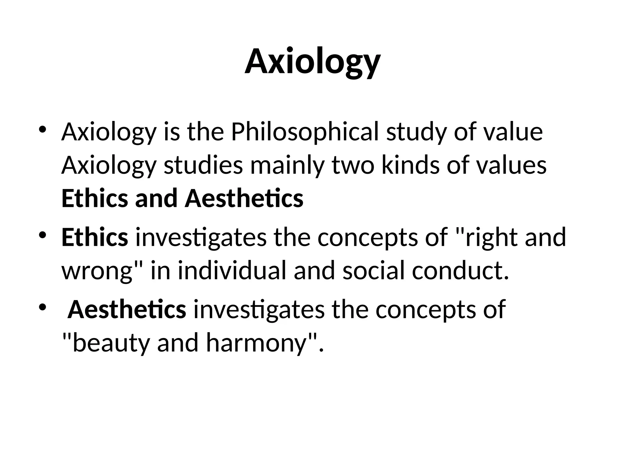 Axiology
• Axiology is the Philosophical study of value
Axiology studies mainly two kinds of values
Ethics and Aesthetics
• Ethics investigates the concepts of "right and
wrong" in individual and social conduct.
• Aesthetics investigates the concepts of
"beauty and harmony".
 