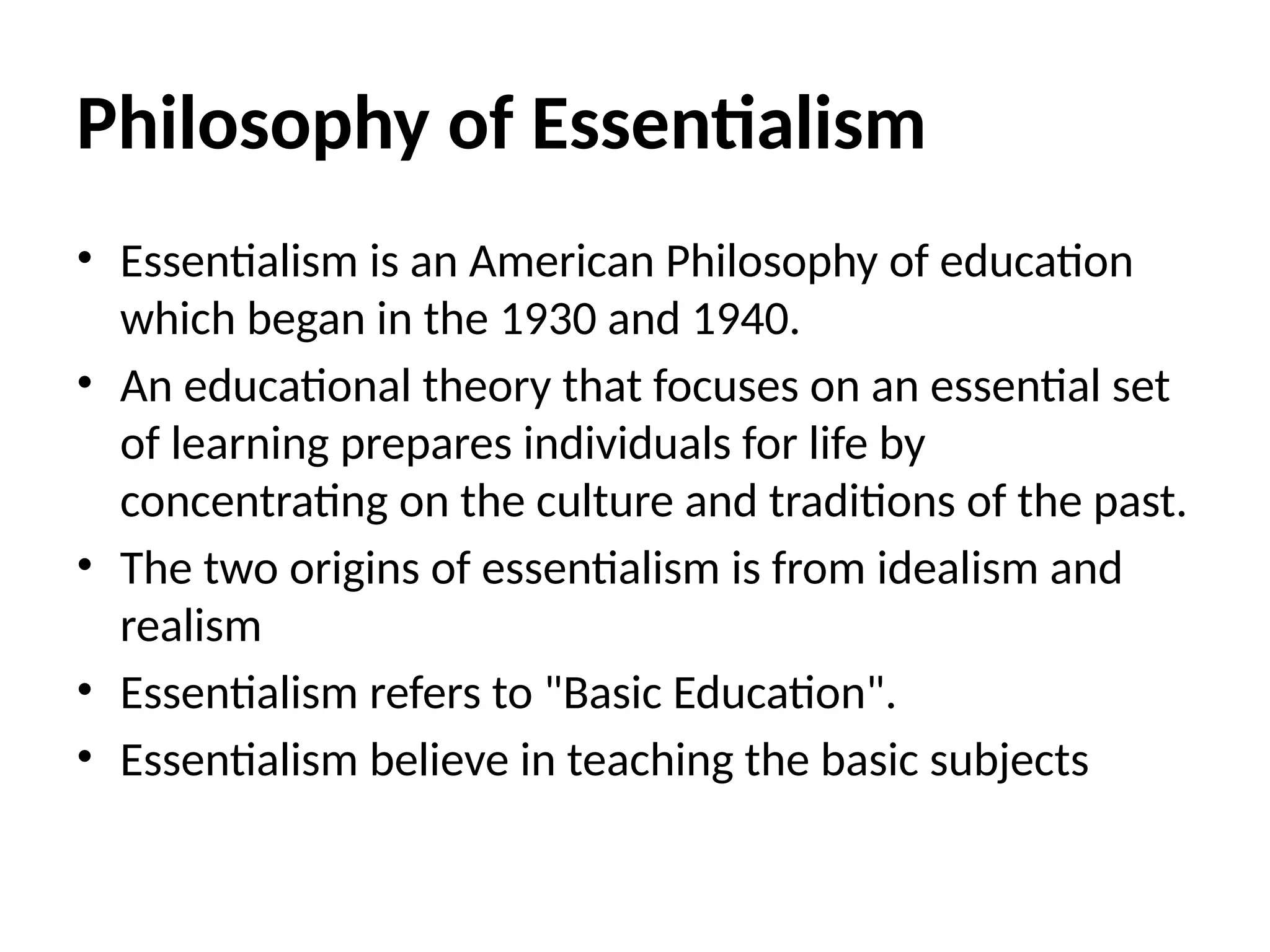 Philosophy of Essentialism
• Essentialism is an American Philosophy of education
which began in the 1930 and 1940.
• An educational theory that focuses on an essential set
of learning prepares individuals for life by
concentrating on the culture and traditions of the past.
• The two origins of essentialism is from idealism and
realism
• Essentialism refers to "Basic Education".
• Essentialism believe in teaching the basic subjects
 